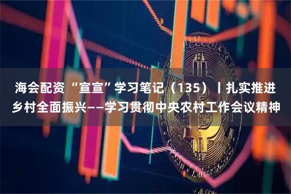 海会配资 “宣宣”学习笔记（135）丨扎实推进乡村全面振兴——学习贯彻中央农村工作会议精神