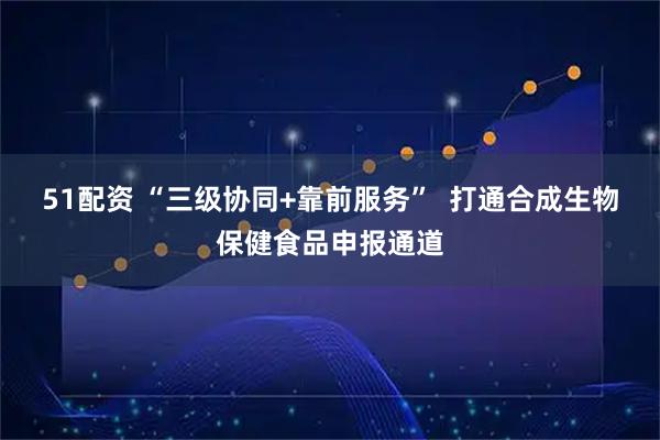 51配资 “三级协同+靠前服务”  打通合成生物保健食品申报通道