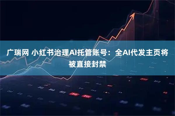 广瑞网 小红书治理AI托管账号：全AI代发主页将被直接封禁