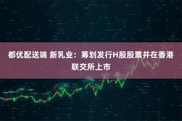 都优配送端 新乳业：筹划发行H股股票并在香港联交所上市